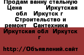 Продам ванну стальную › Цена ­ 3 000 - Иркутская обл., Иркутск г. Строительство и ремонт » Сантехника   . Иркутская обл.,Иркутск г.